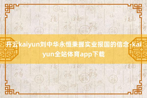 开云kaiyun  刘中华永恒秉握实业报国的信念-kaiyun全站体育app下载