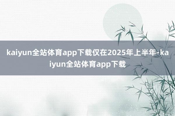 kaiyun全站体育app下载仅在2025年上半年-kaiyun全站体育app下载
