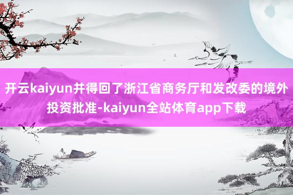 开云kaiyun并得回了浙江省商务厅和发改委的境外投资批准-kaiyun全站体育app下载