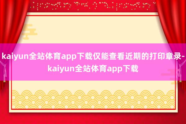 kaiyun全站体育app下载仅能查看近期的打印章录-kaiyun全站体育app下载