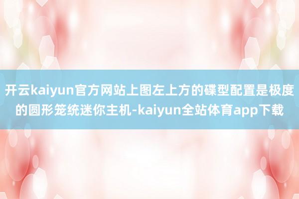 开云kaiyun官方网站上图左上方的碟型配置是极度的圆形笼统迷你主机-kaiyun全站体育app下载