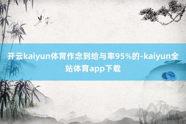 开云kaiyun体育作念到给与率95%的-kaiyun全站体育app下载