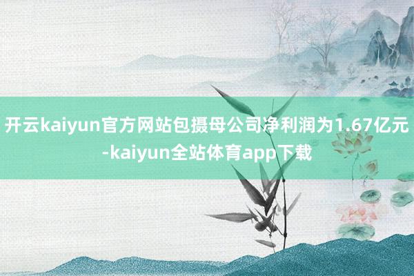 开云kaiyun官方网站包摄母公司净利润为1.67亿元-kaiyun全站体育app下载