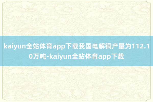 kaiyun全站体育app下载我国电解铜产量为112.10万吨-kaiyun全站体育app下载