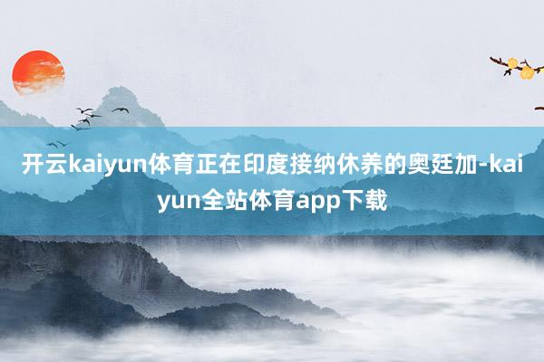 开云kaiyun体育正在印度接纳休养的奥廷加-kaiyun全站体育app下载