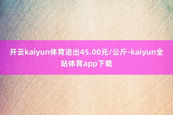 开云kaiyun体育进出45.00元/公斤-kaiyun全站体育app下载