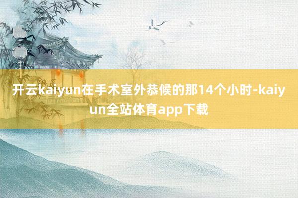 开云kaiyun在手术室外恭候的那14个小时-kaiyun全站体育app下载