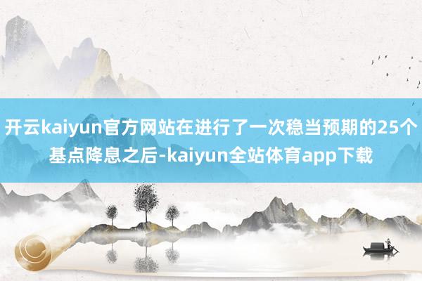 开云kaiyun官方网站在进行了一次稳当预期的25个基点降息之后-kaiyun全站体育app下载