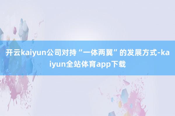 开云kaiyun公司对持“一体两翼”的发展方式-kaiyun全站体育app下载