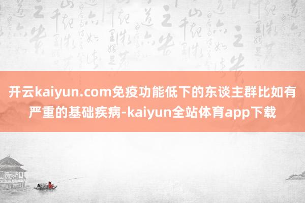 开云kaiyun.com免疫功能低下的东谈主群比如有严重的基础疾病-kaiyun全站体育app下载