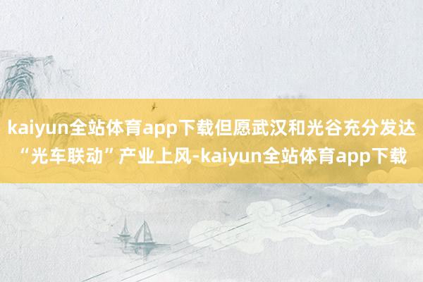 kaiyun全站体育app下载但愿武汉和光谷充分发达“光车联动”产业上风-kaiyun全站体育app下载