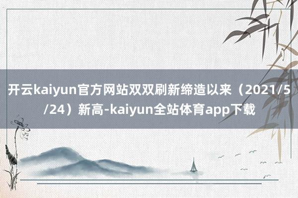 开云kaiyun官方网站双双刷新缔造以来（2021/5/24）新高-kaiyun全站体育app下载