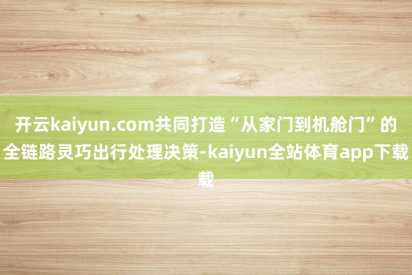 开云kaiyun.com共同打造“从家门到机舱门”的全链路灵巧出行处理决策-kaiyun全站体育app下载