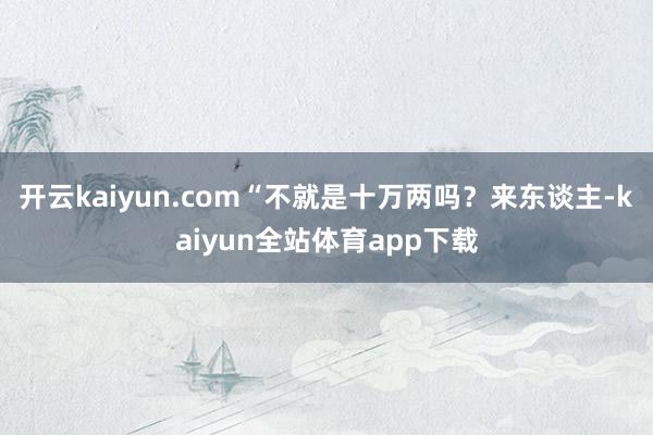 开云kaiyun.com“不就是十万两吗?来东谈主-kaiyun全站体育app下载