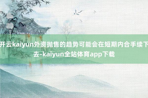 开云kaiyun外资抛售的趋势可能会在短期内合手续下去-kaiyun全站体育app下载