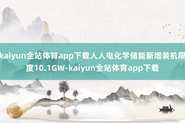 kaiyun全站体育app下载人人电化学储能新增装机限度10.1GW-kaiyun全站体育app下载