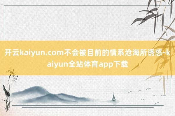 开云kaiyun.com不会被目前的情系沧海所诱惑-kaiyun全站体育app下载