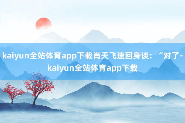 kaiyun全站体育app下载肖天飞速回身谈:“对了-kaiyun全站体育app下载