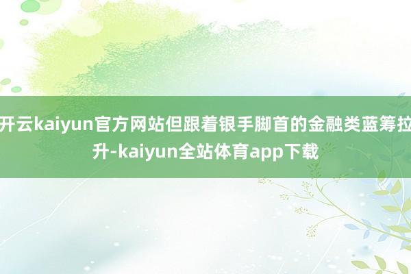 开云kaiyun官方网站但跟着银手脚首的金融类蓝筹拉升-kaiyun全站体育app下载