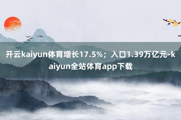 开云kaiyun体育增长17.5%;入口1.39万亿元-kaiyun全站体育app下载