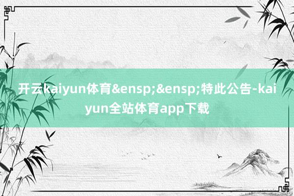 开云kaiyun体育 特此公告-kaiyun全站体育app下载