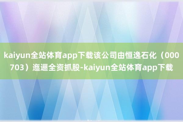 kaiyun全站体育app下载该公司由恒逸石化（000703）迤逦全资抓股-kaiyun全站体育app下载