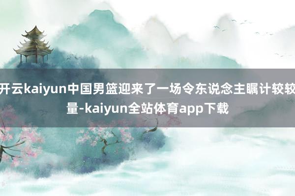 开云kaiyun中国男篮迎来了一场令东说念主瞩计较较量-kaiyun全站体育app下载