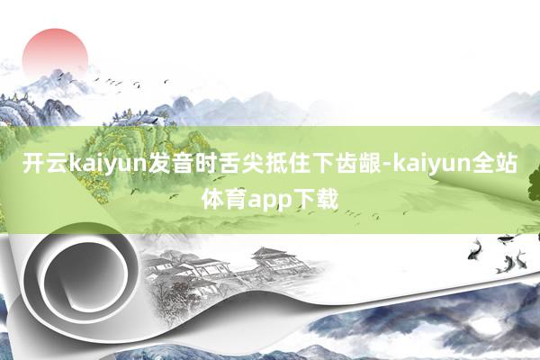 开云kaiyun发音时舌尖抵住下齿龈-kaiyun全站体育app下载