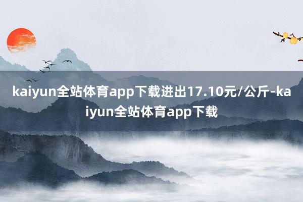 kaiyun全站体育app下载进出17.10元/公斤-kaiyun全站体育app下载