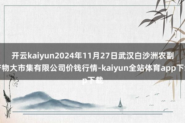 开云kaiyun2024年11月27日武汉白沙洲农副产物大市集有限公司价钱行情-kaiyun全站体育app下载