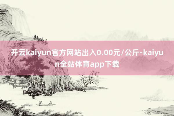 开云kaiyun官方网站出入0.00元/公斤-kaiyun全站体育app下载