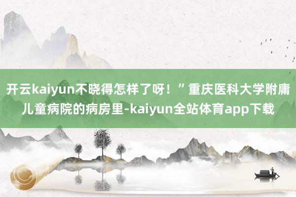 开云kaiyun不晓得怎样了呀！”重庆医科大学附庸儿童病院的病房里-kaiyun全站体育app下载