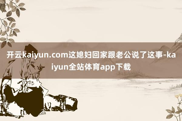 开云kaiyun.com这媳妇回家跟老公说了这事-kaiyun全站体育app下载