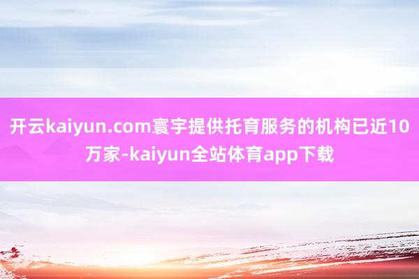 开云kaiyun.com寰宇提供托育服务的机构已近10万家-kaiyun全站体育app下载