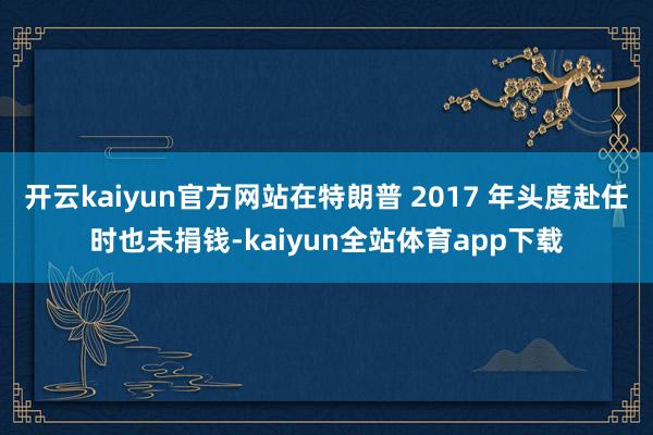 开云kaiyun官方网站在特朗普 2017 年头度赴任时也未捐钱-kaiyun全站体育app下载