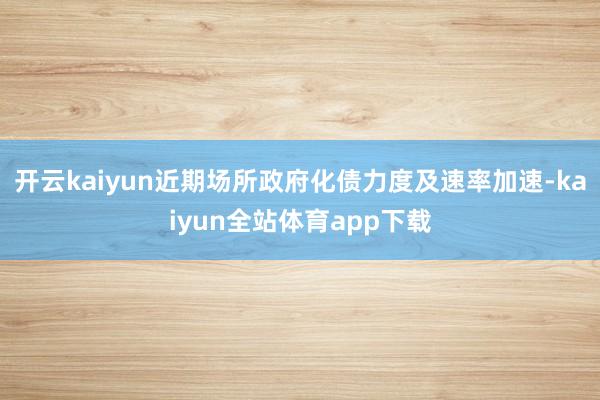 开云kaiyun近期场所政府化债力度及速率加速-kaiyun全站体育app下载