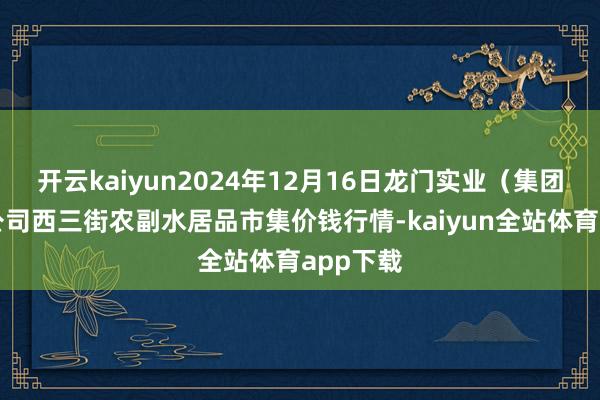 开云kaiyun2024年12月16日龙门实业(集团)有限公司西三街农副水居品市集价钱行情-kaiyun全站体育app下载