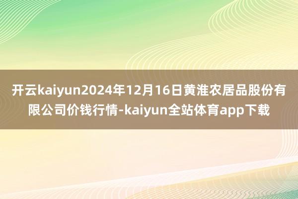 开云kaiyun2024年12月16日黄淮农居品股份有限公司价钱行情-kaiyun全站体育app下载