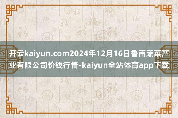 开云kaiyun.com2024年12月16日鲁南蔬菜产业有限公司价钱行情-kaiyun全站体育app下载