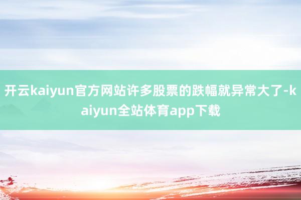 开云kaiyun官方网站许多股票的跌幅就异常大了-kaiyun全站体育app下载