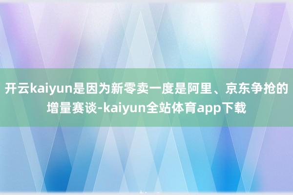 开云kaiyun是因为新零卖一度是阿里、京东争抢的增量赛谈-kaiyun全站体育app下载