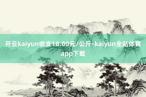 开云kaiyun收支18.00元/公斤-kaiyun全站体育app下载