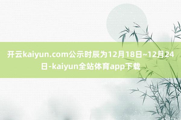 开云kaiyun.com公示时辰为12月18日~12月24日-kaiyun全站体育app下载