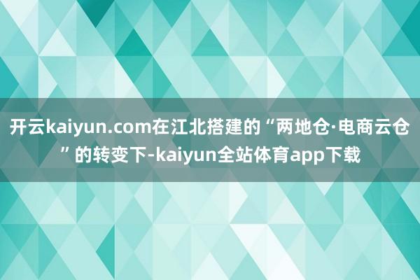 开云kaiyun.com在江北搭建的“两地仓·电商云仓”的转变下-kaiyun全站体育app下载