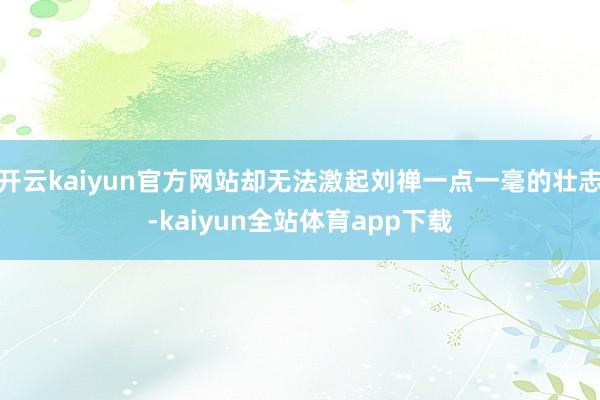 开云kaiyun官方网站却无法激起刘禅一点一毫的壮志-kaiyun全站体育app下载