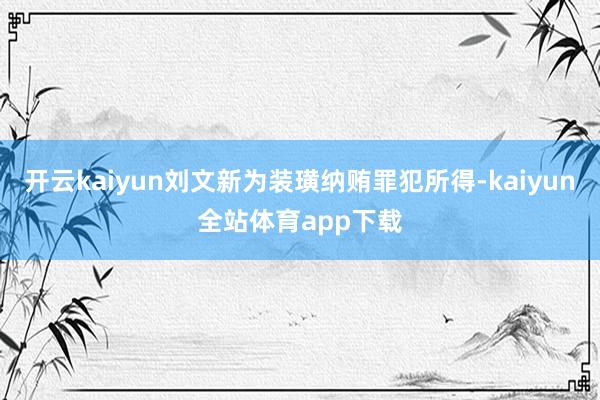 开云kaiyun刘文新为装璜纳贿罪犯所得-kaiyun全站体育app下载