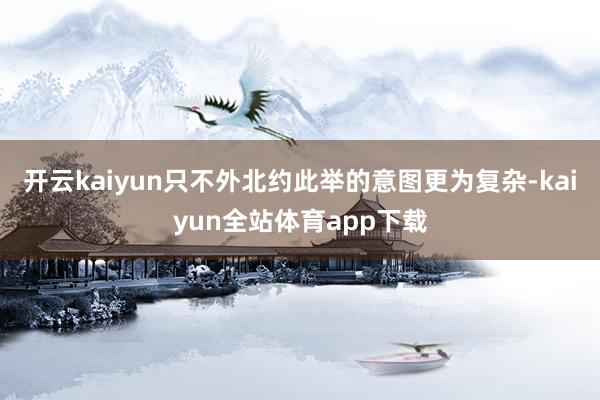 开云kaiyun只不外北约此举的意图更为复杂-kaiyun全站体育app下载