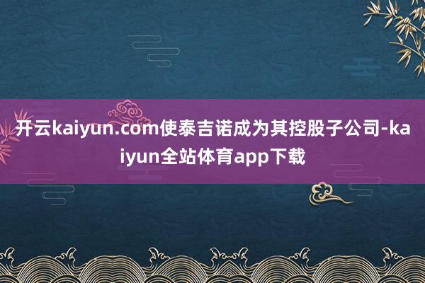 开云kaiyun.com使泰吉诺成为其控股子公司-kaiyun全站体育app下载