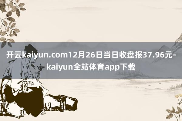 开云kaiyun.com12月26日当日收盘报37.96元-kaiyun全站体育app下载