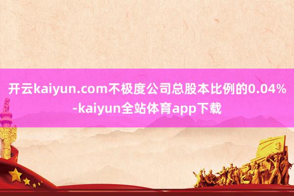 开云kaiyun.com不极度公司总股本比例的0.04%-kaiyun全站体育app下载